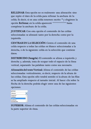 RELLENAR: Esta opción no es realmente una alineación sino 
que repite el dato de la celda para rellenar la anchura de la 
celda. Es decir, si en una celda tenemos escrito * y elegimos la 
opción Rellenar, en la celda aparecerá ************ hasta 
completar la anchura de la celda. 
JUSTIFICAR: Con esta opción el contenido de las celdas 
seleccionadas se alineará tanto por la derecha como por la 
izquierda. 
CENTRAR EN LA SELECCIÓN: Centra el contenido de una 
celda respecto a todas las celdas en blanco seleccionadas a la 
derecha, o de la siguiente celda en la selección que contiene 
datos. 
DISTRIBUIDO (Sangría): El contenido se alinea a izquierda y 
derecha y, además, trata de ocupar todo el espacio de la línea 
vertical, separando las palabras tanto como sea necesario. 
Alineación del texto Vertical: Alinea el contenido de las celdas 
seleccionadas verticalmente, es decir, respecto de la altura de 
las celdas. Esta opción sólo tendrá sentido si la altura de las filas 
se ha ampliado respecto al tamaño inicial. Al hacer clic sobre la 
flecha de la derecha podrás elegir entre una de las siguientes 
opciones: 
SUPERIOR: Alinea el contenido de las celdas seleccionadas en 
la parte superior de éstas. 
 