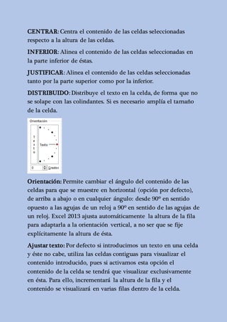 CENTRAR: Centra el contenido de las celdas seleccionadas 
respecto a la altura de las celdas. 
INFERIOR: Alinea el contenido de las celdas seleccionadas en 
la parte inferior de éstas. 
JUSTIFICAR: Alinea el contenido de las celdas seleccionadas 
tanto por la parte superior como por la inferior. 
DISTRIBUIDO: Distribuye el texto en la celda, de forma que no 
se solape con las colindantes. Si es necesario amplía el tamaño 
de la celda. 
Orientación: Permite cambiar el ángulo del contenido de las 
celdas para que se muestre en horizontal (opción por defecto), 
de arriba a abajo o en cualquier ángulo: desde 90º en sentido 
opuesto a las agujas de un reloj a 90º en sentido de las agujas de 
un reloj. Excel 2013 ajusta automáticamente la altura de la fila 
para adaptarla a la orientación vertical, a no ser que se fije 
explícitamente la altura de ésta. 
Ajustar texto: Por defecto si introducimos un texto en una celda 
y éste no cabe, utiliza las celdas contiguas para visualizar el 
contenido introducido, pues si activamos esta opción el 
contenido de la celda se tendrá que visualizar exclusivamente 
en ésta. Para ello, incrementará la altura de la fila y el 
contenido se visualizará en varias filas dentro de la celda. 
 