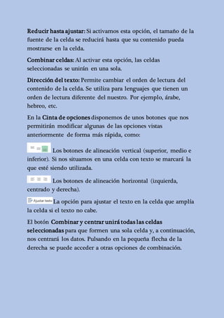 Reducir hasta ajustar: Si activamos esta opción, el tamaño de la 
fuente de la celda se reducirá hasta que su contenido pueda 
mostrarse en la celda. 
Combinar celdas: Al activar esta opción, las celdas 
seleccionadas se unirán en una sola. 
Dirección del texto: Permite cambiar el orden de lectura del 
contenido de la celda. Se utiliza para lenguajes que tienen un 
orden de lectura diferente del nuestro. Por ejemplo, árabe, 
hebreo, etc. 
En la Cinta de opciones disponemos de unos botones que nos 
permitirán modificar algunas de las opciones vistas 
anteriormente de forma más rápida, como: 
Los botones de alineación vertical (superior, medio e 
inferior). Si nos situamos en una celda con texto se marcará la 
que esté siendo utilizada. 
Los botones de alineación horizontal (izquierda, 
centrado y derecha). 
La opción para ajustar el texto en la celda que amplía 
la celda si el texto no cabe. 
El botón Combinar y centrar unirá todas las celdas 
seleccionadas para que formen una sola celda y, a continuación, 
nos centrará los datos. Pulsando en la pequeña flecha de la 
derecha se puede acceder a otras opciones de combinación. 
 