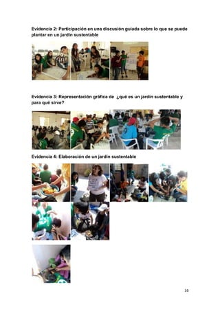Evidencia 2: Participación en una discusión guiada sobre lo que se puede
plantar en un jardín sustentable




Evidencia 3: Representación gráfica de ¿qué es un jardín sustentable y
para qué sirve?




Evidencia 4: Elaboración de un jardín sustentable




                                                                         16
 