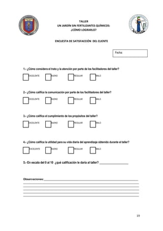 TALLER
                              UN JARDÍN SIN FERTILIZANTES QUÍMICOS:
                                       ¿CÓMO LOGRARLO?


                            ENCUESTA DE SATISFACCIÓN DEL CLIENTE


                                                                                 Fecha:




1.- ¿Cómo considera el trato y la atención por parte de los facilitadores del taller?

    EXCELENTE           BUENO               REGULAR             MALO




2.- ¿Cómo califica la comunicación por parte de los facilitadores del taller?

    EXCELENTE           BUENO               REGULAR             MALO




3.- ¿Cómo califica el cumplimiento de los propósitos del taller?

    EXCELENTE           BUENO               REGULAR             MALO




4.- ¿Cómo califica la utilidad para su vida diaria del aprendizaje obtenido durante el taller?

     EXCELENTE          BUENO               REGULAR             MALO




5.- En escala del 0 al 10 ¿qué calificación le daría al taller? ___________________




Observaciones:______________________________________________________________
____________________________________________________________________________
____________________________________________________________________________
____________________________________________________________________________
____________________________________________________________________________
____________________________________________________________________________




                                                                                                 19
 