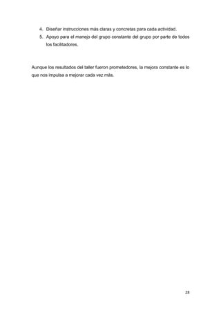 4. Diseñar instrucciones más claras y concretas para cada actividad.
   5. Apoyo para el manejo del grupo constante del grupo por parte de todos
       los facilitadores.




Aunque los resultados del taller fueron prometedores, la mejora constante es lo
que nos impulsa a mejorar cada vez más.




                                                                             28
 