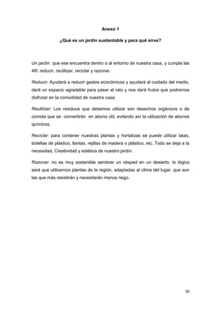 Anexo 1

               ¿Qué es un jardín sustentable y para qué sirve?




Un jardín que ese encuentra dentro o al entorno de nuestra casa, y cumpla las
4R: reducir, reutilizar, reciclar y razonar.

Reducir: Ayudará a reducir gastos económicos y ayudará al cuidado del medio,
dará un espacio agradable para pasar el rato y nos dará frutos que podremos
disfrutar en la comodidad de nuestra casa.

Reutilizar: Los residuos que debemos utilizar son desechos orgánicos o de
comida que se convertirán en abono útil, evitando así la utilización de abonos
químicos.

Reciclar: para contener nuestras plantas y hortalizas se puede utilizar latas,
botellas de plástico, llantas, rejillas de madera o plástico, etc. Todo se deja a la
necesidad, Creatividad y estética de nuestro jardín.

Razonar: no es muy sostenible sembrar un césped en un desierto, lo lógico
será que utilicemos plantas de la región, adaptadas al clima del lugar, que son
las que más resistirán y necesitarán menos riego.




                                                                                 30
 