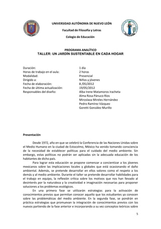 UNIVERSIDAD AUTÓNOMA DE NUEVO LEÓN

                             Facultad de Filosofía y Letras

                                 Colegio de Educación



                        PROGRAMA ANALÍTICO
          TALLER: UN JARDÍN SUSTENTABLE EN CADA HOGAR



Duración:                                 1 día
Horas de trabajo en el aula:              2 horas
Modalidad:                                Presencial
Dirigido a:                               Niños y jóvenes
Fecha de elaboración:                     8 /05/2012
Fecha de última actualización:            19/05/2012
Responsables del diseño:                  Alba Irene Matamoros Iracheta
                                          Alma Rosa Pánuco Ríos
                                          Miroslava Mireles Hernández
                                          Pedro Ramírez Vázquez
                                          Goretti González Murillo




Presentación

       Desde 1972, año en que se celebró la Conferencia de las Naciones Unidas sobre
el Medio Humano en la ciudad de Estocolmo, México ha venido tomando consciencia
de la necesidad de establecer políticas para el cuidado del medio ambiente. Sin
embargo, estas políticas no podrán ser aplicadas sin la adecuada educación de los
habitantes de dicho país.
       Para lograr esta educación se propone comenzar a concientizar a los jóvenes
mexicanos sobre las implicaciones locales y globales que está ocasionando el daño
ambiental. Además, se pretende desarrollar en ellos valores como el respeto a los
demás y al medio ambiente. Durante el taller se pretende desarrollar habilidades para
el trabajo en equipo, la reflexión crítica sobre los motivos que nos han llevado al
desinterés por la naturaleza y la creatividad e imaginación necesarias para proponer
soluciones a los problemas ecológicos.
       En una primera fase se utilizarán estrategias para la activación de
conocimientos previos que permitan conocer aquello que los estudiantes ya conocen
sobre las problemáticas del medio ambiente. En la segunda fase, se pondrán en
práctica estrategias que promuevan la integración de conocimientos previos con los
nuevos partiendo de la fase anterior e incorporando a su vez conceptos teóricos sobre

                                                                                   5
 