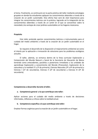 el tema. Finalmente, se continuará con la parte práctica del taller mediante estrategias
grupales en donde los estudiantes apliquen los conocimientos obtenidos a través de la
creación de un jardín sustentable. Ésta última fase será de vital importancia para
integrar los conocimientos teóricos con la práctica, logrando así la integración de los
conocimientos obtenidos a través de un cartel en el que se concientice sobre la
necesidad y las ventajas de crear jardines sustentables en los hogares mexicanos.



Propósito

       Este taller pretende aportar conocimientos teóricos e instrumentales para el
cuidado del medio ambiente a través de la creación de un jardín sustentable en el
hogar.

        Se requiere el desarrollo de la disposición al mejoramiento ambiental así como
el interés por la aplicación e innovación de soluciones para los problemas ecológicos
actuales.

       El taller, además, se enmarca dentro de la línea curricular Exploración y
Comprensión del Mundo Natural y Social de la Secretaría de Educación de Básica
teniendo como antecedentes, paralelos o posteriores inmediatos a las unidades de
aprendizaje Exploración y conocimiento del Mundo (Preescolar), Exploración de la
naturaleza y la realidad 1º y 2º de primaria), Ciencias Naturales (3º a 6º de primaria) y
Ciencias I (1º de secundaria), Ciencias II (2º de secundaria) y Ciencias III (3º de
secundaria).




Competencias a desarrollar durante el taller.

   a. Competencia general a la que contribuye este taller:

Aplicar acciones para el cuidado del medio ambiente a través de decisiones
informadas, reflexivas y críticas sobre la realidad actual.

   b. Competencia específica a la que contribuye este taller:

Emplear formas orgánicas para la creación de un jardín sustentable en el hogar.




                                                                                       6
 