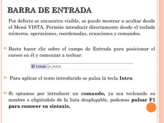 BARRA DE ENTRADA
    Por defecto se encuentra visible, se puede mostrar u ocultar desde
    el Menú VISTA. Permite introducir directamente desde el teclado
    números, operaciones, coordenadas, ecuaciones y comandos.


   Basta hacer clic sobre el campo de Entrada para posicionar el
    cursor en él y comenzar a teclear.



   Para aplicar el texto introducido se pulsa la tecla Intro.


   Si optamos por introducir un comando, ya sea tecleando su
    nombre o eligiéndolo de la lista desplegable, podemos pulsar F1
    para conocer su sintaxis.
 