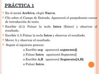 PRÁCTICA 1
   En el menú Archivo, elegir Nuevo.
   Clic sobre el Campo de Entrada. Aparecerá el parpadeante cursor
    de introducción de texto.
   Escribir (3,1) Pulsar la tecla Intro (Enter) y observar el
    resultado.
   Escribir 2 A Pulsar la tecla Intro y observar el resultado.
   Mover A y observar el resultado.
   Seguir el siguiente proceso:
                 o Escribir seg aparecerá segmento[]
                 o Pulsar Intro aparecerá Segmento[]
                 o Escribir A,B aparecerá Segmento[A,B]
                 o Pulsar Intro.
 
