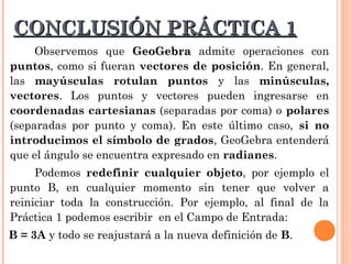 CONCLUSIÓN PRÁCTICA 1
     Observemos que GeoGebra admite operaciones con
puntos, como si fueran vectores de posición. En general,
las mayúsculas rotulan puntos y las minúsculas,
vectores. Los puntos y vectores pueden ingresarse en
coordenadas cartesianas (separadas por coma) o polares
(separadas por punto y coma). En este último caso, si no
introducimos el símbolo de grados, GeoGebra entenderá
que el ángulo se encuentra expresado en radianes.
     Podemos redefinir cualquier objeto, por ejemplo el
punto B, en cualquier momento sin tener que volver a
reiniciar toda la construcción. Por ejemplo, al final de la
Práctica 1 podemos escribir en el Campo de Entrada:
B = 3A y todo se reajustará a la nueva definición de B.
 