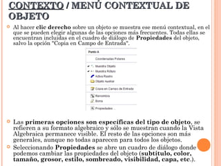 CONTEXTO / MENÚ CONTEXTUAL DE
OBJETO
   Al hacer clic derecho sobre un objeto se muestra ese menú contextual, en el
    que se pueden elegir algunas de las opciones más frecuentes. Todas ellas se
    encuentran incluidas en el cuadro de diálogo de Propiedades del objeto,
    salvo la opción "Copia en Campo de Entrada".




   Las primeras opciones son específicas del tipo de objeto, se
    refieren a su formato algebraico y sólo se muestran cuando la Vista
    Algebraica permanece visible. El resto de las opciones son más
    generales, aunque no todas aparecen para todos los objetos.
   Seleccionando Propiedades se abre un cuadro de diálogo donde
    podemos cambiar las propiedades del objeto (subtítulo, color,
    tamaño, grosor, estilo, sombreado, visibilidad, capa, etc.).
 