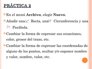 PRÁCTICA 2

 En   el menú Archivo, elegir Nuevo.
 Añadir   una     Recta, una    Circunferencia y una
       Parábola.
 Cambiar   la forma de expresar sus ecuaciones,
 color, grosor del trazo, etc.
 Cambiar   la forma de expresar las coordenadas de
 alguno de los puntos, ocultar y/o exponer nombre
 y valor, nombre, valor, etc.
 