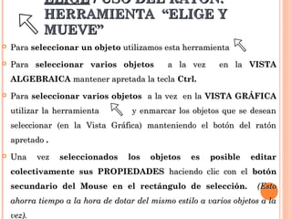 ELIGE / USO DEL RATÓN:
             HERRAMIENTA “ELIGE Y
             MUEVE”
   Para seleccionar un objeto utilizamos esta herramienta
   Para seleccionar varios objetos          a la vez      en la VISTA
    ALGEBRAICA mantener apretada la tecla Ctrl.
   Para seleccionar varios objetos a la vez en la VISTA GRÁFICA
    utilizar la herramienta         y enmarcar los objetos que se desean
    seleccionar (en la Vista Gráfica) manteniendo el botón del ratón
    apretado .
   Una     vez   seleccionados    los   objetos    es   posible    editar
    colectivamente sus PROPIEDADES haciendo clic con el botón
    secundario del Mouse en el rectángulo de selección.              (Esto
    ahorra tiempo a la hora de dotar del mismo estilo a varios objetos a la
    vez).
 