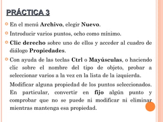 PRÁCTICA 3
   En el menú Archivo, elegir Nuevo.
   Introducir varios puntos, ocho como mínimo.
   Clic derecho sobre uno de ellos y acceder al cuadro de
    diálogo Propiedades.
   Con ayuda de las teclas Ctrl o Mayúsculas, o haciendo
    clic sobre el nombre del tipo de objeto, probar a
    seleccionar varios a la vez en la lista de la izquierda.
    Modificar alguna propiedad de los puntos seleccionados.
    En particular, convertir en fijo algún punto y
    comprobar que no se puede ni modificar ni eliminar
    mientras mantenga esa propiedad.
 