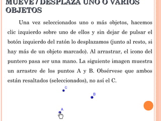 MUEVE / DESPLAZA UNO O VARIOS
OBJETOS
    Una vez seleccionados uno o más objetos, hacemos
clic izquierdo sobre uno de ellos y sin dejar de pulsar el
botón izquierdo del ratón lo desplazamos (junto al resto, si
hay más de un objeto marcado). Al arrastrar, el icono del
puntero pasa ser una mano. La siguiente imagen muestra
un arrastre de los puntos A y B. Obsérvese que ambos
están resaltados (seleccionados), no así el C.
 