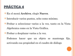 PRÁCTICA 4
   En el menú Archivo, elegir Nuevo.
   Introducir varios puntos, ocho como mínimo.
   Probar a seleccionar varios a la vez, tanto en la Vista
    Algebraica como en la Vista Gráfica.
   Probar a desplazar varios a la vez.

    Podemos hacer que un objeto se mantenga fijo,
    activando esa propiedad en el cuadro de diálogo
 