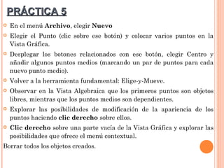 PRÁCTICA 5
   En el menú Archivo, elegir Nuevo
   Elegir el Punto (clic sobre ese botón) y colocar varios puntos en la
    Vista Gráfica.
   Desplegar los botones relacionados con ese botón, elegir Centro y
    añadir algunos puntos medios (marcando un par de puntos para cada
    nuevo punto medio).
   Volver a la herramienta fundamental: Elige-y-Mueve.
   Observar en la Vista Algebraica que los primeros puntos son objetos
    libres, mientras que los puntos medios son dependientes.
   Explorar las posibilidades de modificación de la apariencia de los
    puntos haciendo clic derecho sobre ellos.
   Clic derecho sobre una parte vacía de la Vista Gráfica y explorar las
    posibilidades que ofrece el menú contextual.
Borrar todos los objetos creados.
 