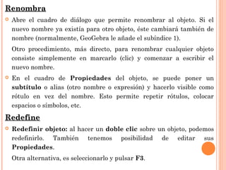 Renombra
   Abre el cuadro de diálogo que permite renombrar al objeto. Si el
    nuevo nombre ya existía para otro objeto, éste cambiará también de
    nombre (normalmente, GeoGebra le añade el subíndice 1).
    Otro procedimiento, más directo, para renombrar cualquier objeto
    consiste simplemente en marcarlo (clic) y comenzar a escribir el
    nuevo nombre.
   En el cuadro de Propiedades del objeto, se puede poner un
    subtítulo o alias (otro nombre o expresión) y hacerlo visible como
    rótulo en vez del nombre. Esto permite repetir rótulos, colocar
    espacios o símbolos, etc.
Redefine
   Redefinir objeto: al hacer un doble clic sobre un objeto, podemos
    redefinirlo. También tenemos posibilidad de editar sus
    Propiedades.
    Otra alternativa, es seleccionarlo y pulsar F3.
 