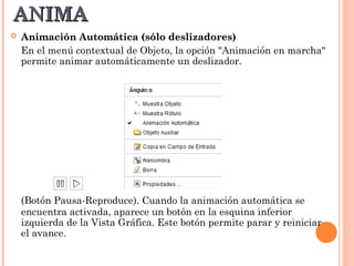ANIMA
   Animación Automática (sólo deslizadores)
    En el menú contextual de Objeto, la opción "Animación en marcha"
    permite animar automáticamente un deslizador.




    (Botón Pausa-Reproduce). Cuando la animación automática se
    encuentra activada, aparece un botón en la esquina inferior
    izquierda de la Vista Gráfica. Este botón permite parar y reiniciar
    el avance.
 