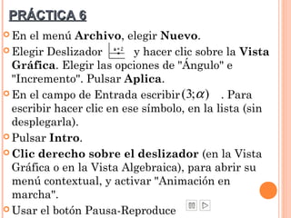 PRÁCTICA 6
 En el menú Archivo, elegir Nuevo.
 Elegir Deslizador        y hacer clic sobre la Vista
  Gráfica. Elegir las opciones de "Ángulo" e
  "Incremento". Pulsar Aplica.
 En el campo de Entrada escribir ( 3; α ) . Para
  escribir hacer clic en ese símbolo, en la lista (sin
  desplegarla).
 Pulsar Intro.

 Clic derecho sobre el deslizador (en la Vista
  Gráfica o en la Vista Algebraica), para abrir su
  menú contextual, y activar "Animación en
  marcha".
 Usar el botón Pausa-Reproduce
 