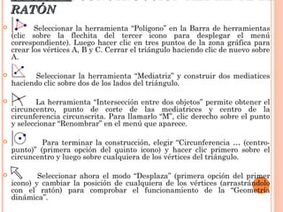 OPCIÓN 1: CONSTRUCCIÓN MEDIANTE EL
    RATÓN
          Seleccionar la herramienta “Polígono” en la Barra de herramientas
    (clic sobre la flechita del tercer icono para desplegar el menú
    correspondiente). Luego hacer clic en tres puntos de la zona gráfica para
    crear los vértices A, B y C. Cerrar el triángulo haciendo clic de nuevo sobre
    A.

          Seleccionar la herramienta “Mediatriz” y construir dos mediatices
    haciendo clic sobre dos de los lados del triángulo.

           La herramienta “Intersección entre dos objetos” permite obtener el
    circuncentro, punto de corte de las mediatrices y centro de la
    circunferencia circunscrita. Para llamarlo “M”, clic derecho sobre el punto
    y seleccionar “Renombrar” en el menú que aparece.

            Para terminar la construcción, elegir “Circunferencia … (centro-
    punto)” (primera opción del quinto icono) y hacer clic primero sobre el
    circuncentro y luego sobre cualquiera de los vértices del triángulo.

           Seleccionar ahora el modo “Desplaza” (primera opción del primer
    icono) y cambiar la posición de cualquiera de los vértices (arrastrándolo
    con el ratón) para comprobar el funcionamiento de la “Geometría
    dinámica”.
 
