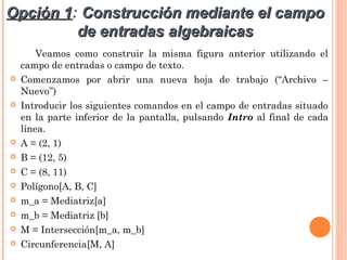 Opción 1: Construcción mediante el campo
       1
         de entradas algebraicas
        Veamos como construir la misma figura anterior utilizando el
    campo de entradas o campo de texto.
   Comenzamos por abrir una nueva hoja de trabajo (“Archivo –
    Nuevo”)
   Introducir los siguientes comandos en el campo de entradas situado
    en la parte inferior de la pantalla, pulsando Intro al final de cada
    línea.
   A = (2, 1)
   B = (12, 5)
   C = (8, 11)
   Polígono[A, B, C]
   m_a = Mediatriz[a]
   m_b = Mediatriz [b]
   M = Intersección[m_a, m_b]
   Circunferencia[M, A]
 
