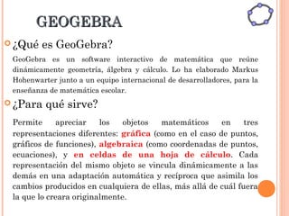 GEOGEBRA
 ¿Qué   es GeoGebra?
 GeoGebra es un software interactivo de matemática que reúne
 dinámicamente geometría, álgebra y cálculo. Lo ha elaborado Markus
 Hohenwarter junto a un equipo internacional de desarrolladores, para la
 enseñanza de matemática escolar.
 ¿Para   qué sirve?
 Permite     apreciar    los   objetos  matemáticos     en     tres
 representaciones diferentes: gráfica (como en el caso de puntos,
 gráficos de funciones), algebraica (como coordenadas de puntos,
 ecuaciones), y en celdas de una hoja de cálculo. Cada
 representación del mismo objeto se vincula dinámicamente a las
 demás en una adaptación automática y recíproca que asimila los
 cambios producidos en cualquiera de ellas, más allá de cuál fuera
 la que lo creara originalmente.
 