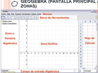 GEOGEBRA (PANTALLA PRINCIPAL /
             ZONAS)

                            Menúes
                          Barra de Herramientas




 Zona o
 Ventana                                          Hoja de
Algebraica                 Zona Gráfica           Cálculo




             Campo de entrada Algebraica
 