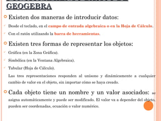 FUNCIONAMIENTO BÁSICO DE
    GEOGEBRA
 Existen       dos maneras de introducir datos:
   Desde el teclado, en el campo de entrada algebraica o en la Hoja de Cálculo.
   Con el ratón utilizando la barra de herramientas.

 Existen       tres formas de representar los objetos:
   Gráfica (en la Zona Gráfica).
   Simbólica (en la Ventana Algebraica).
   Tabular (Hoja de Cálculo).

    Las tres representaciones responden al unísono y dinámicamente a cualquier
    cambio de valor en el objeto, sin importar cómo se haya creado.

 Cada       objeto tiene un nombre y un valor asociados:                          se
    asigna automáticamente y puede ser modificado. El valor va a depender del objeto,
    pueden ser coordenadas, ecuación o valor numérico.
 
