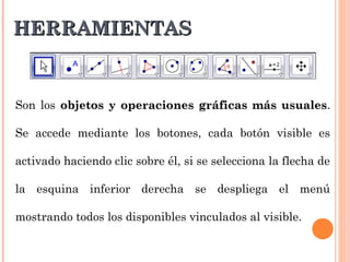 HERRAMIENTAS


Son los objetos y operaciones gráficas más usuales.
                                           usuales

Se accede mediante los botones, cada botón visible es

activado haciendo clic sobre él, si se selecciona la flecha de

la esquina inferior derecha se despliega el menú

mostrando todos los disponibles vinculados al visible.
 