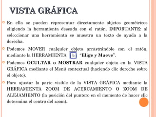 VISTA GRÁFICA
   En ella se pueden representar directamente objetos geométricos
    eligiendo la herramienta deseada con el ratón. IMPORTANTE: al
    seleccionar una herramienta se muestra un texto de ayuda a la
    derecha.
   Podemos MOVER cualquier objeto arrastrándolo con el ratón,
    mediante la HERRAMIENTA     “Elige y Mueve”.
   Podemos OCULTAR o MOSTRAR cualquier objeto en la VISTA
    GRÁFICA mediante el Menú contextual (haciendo clic derecho sobre
    el objeto).
   Para ajustar la parte visible de la VISTA GRÁFICA mediante la
    HERRAMIENTA ZOOM DE ACERCAMIENTO O ZOOM DE
    ALEJAMIENTO (la posición del puntero en el momento de hacer clic
    determina el centro del zoom).
 