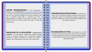 COITOS PROGRAMADOS: El coito programado o
dirigido es una sencilla técnica de reproducción asistida basada
en el control de la ovulación para determinar el momento en el
que tener las relaciones sexuales en busca del embarazo. Para
que el embarazo tenga lugar, es necesario que óvulo y
espermatozoide se fusionen y den lugar al embrión, el cual
deberá implantar en el útero materno para seguir su desarrollo
hasta el parto.
INDUCCIÓN DE LA OVULACIÓN: La inducción de la
ovulación es un tratamiento relativamente sencillo, indicado
cuando la paciente presenta ciclos menstruales irregulares
(ausencia de regla). La finalidad es conseguir que crezcan y
maduren uno o más folículos y, por tanto, uno o más óvulos.
INSEMINACIÓN INTRAUTERINA: Se entiende, por
tanto, como la introducción médica del semen o esperma en la
vagina de la mujer con la finalidad de conseguir una gestación.
Para poder someterse a un ciclo de inseminación artificial se han
de cumplir 2 requisitos:
FECUNDACIÓN IN VITRO: La fecundación in vitro (FIV)
consiste en la extracción del ovocito femenino para fecundarlo
fuera del organismo de la mujer con espermatozoides obtenidos
previamente del hombre. Tras la fecundación, el embrión es
transferido al útero.
 