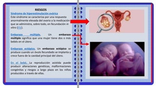 RIESGOS
Síndrome de hiperestimulación ovárica
Este síndrome se caracteriza por una respuesta
anormalmente elevada del ovario a la medicación
que se administra, sobre todo, en fecundación in
vitro (FIV).
Embarazo múltiple, Un embarazo
múltiple significa que una mujer tiene dos o más
bebés en el útero.
Embarazo ectópico, Un embarazo ectópico se
produce cuando un óvulo fecundado se implanta y
crece fuera de la cavidad principal del útero.
En el bebé, La reproducción asistida puede
producir alteraciones genéticas, malformaciones
congénitas y riesgos a largo plazo en los niños
producidos a través de ellas.
 