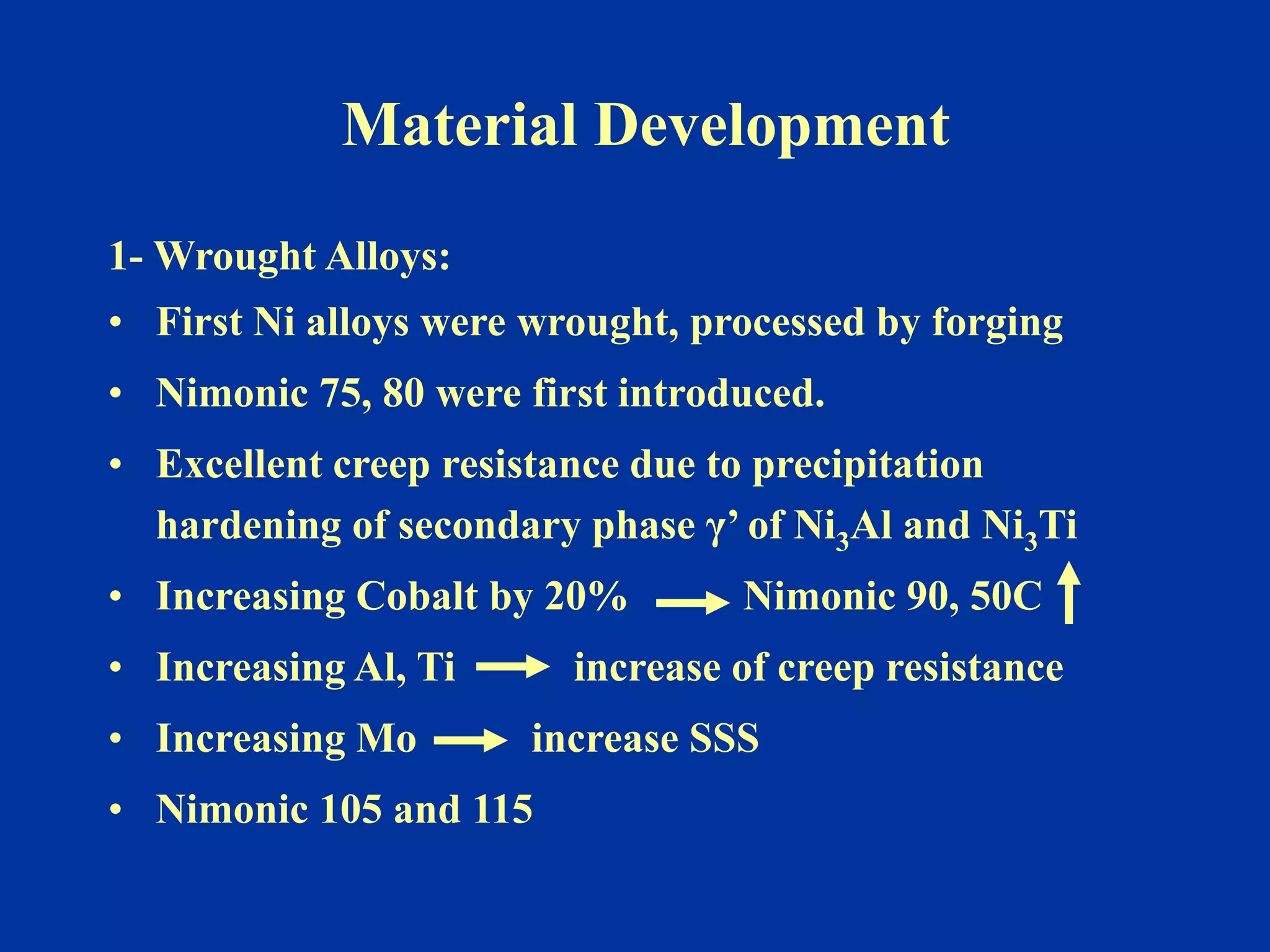 Material Development
1- Wrought Alloys:
• First Ni alloys were wrought, processed by forging
• Nimonic 75, 80 were first introduced.
• Excellent creep resistance due to precipitation
hardening of secondary phase γ’ of Ni3Al and Ni3Ti
• Increasing Cobalt by 20% Nimonic 90, 50C
• Increasing Al, Ti increase of creep resistance
• Increasing Mo increase SSS
• Nimonic 105 and 115
 