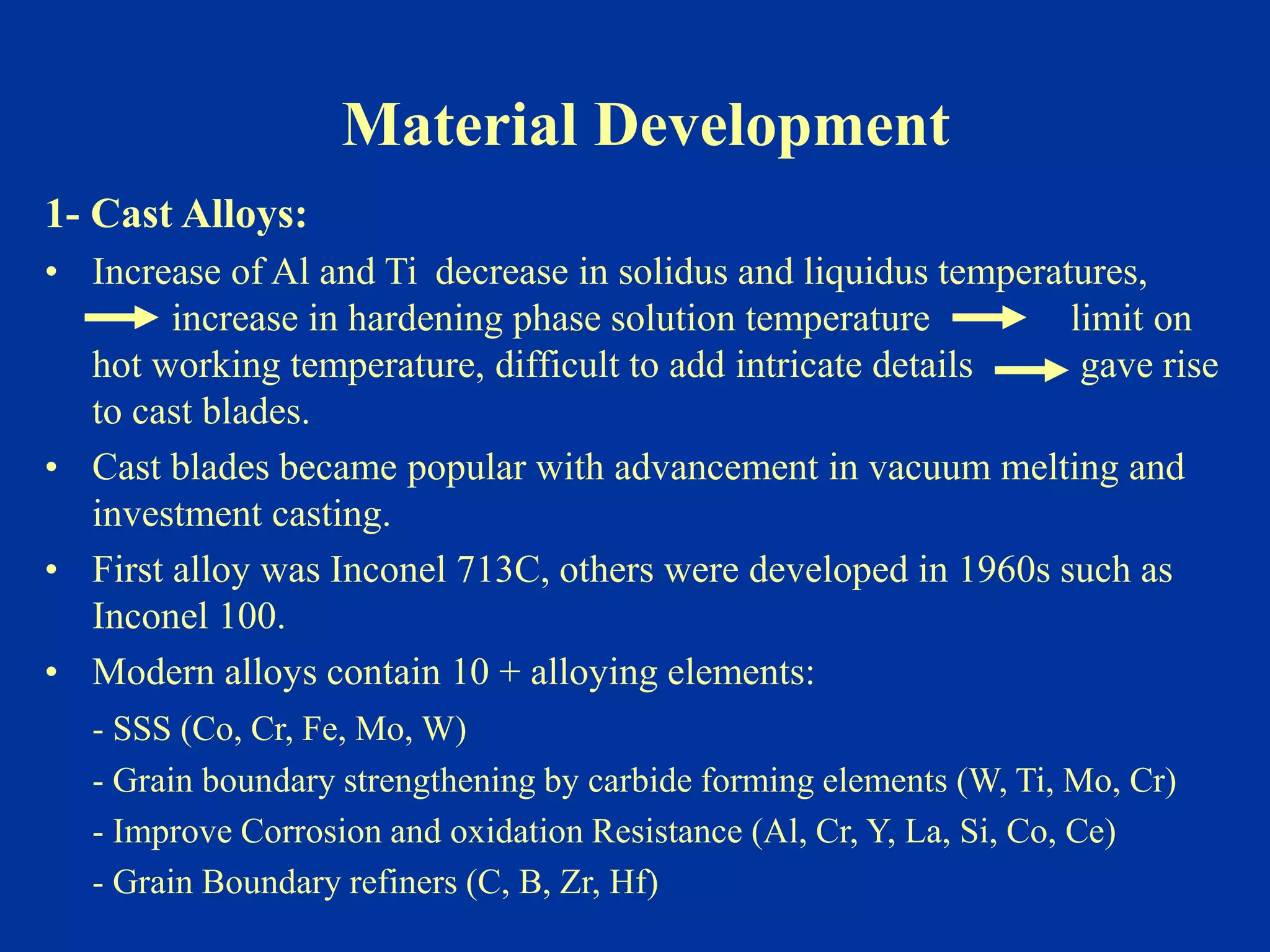Material Development
1- Cast Alloys:
• Increase of Al and Ti decrease in solidus and liquidus temperatures,
increase in hardening phase solution temperature limit on
hot working temperature, difficult to add intricate details gave rise
to cast blades.
• Cast blades became popular with advancement in vacuum melting and
investment casting.
• First alloy was Inconel 713C, others were developed in 1960s such as
Inconel 100.
• Modern alloys contain 10 + alloying elements:
- SSS (Co, Cr, Fe, Mo, W)
- Grain boundary strengthening by carbide forming elements (W, Ti, Mo, Cr)
- Improve Corrosion and oxidation Resistance (Al, Cr, Y, La, Si, Co, Ce)
- Grain Boundary refiners (C, B, Zr, Hf)
 