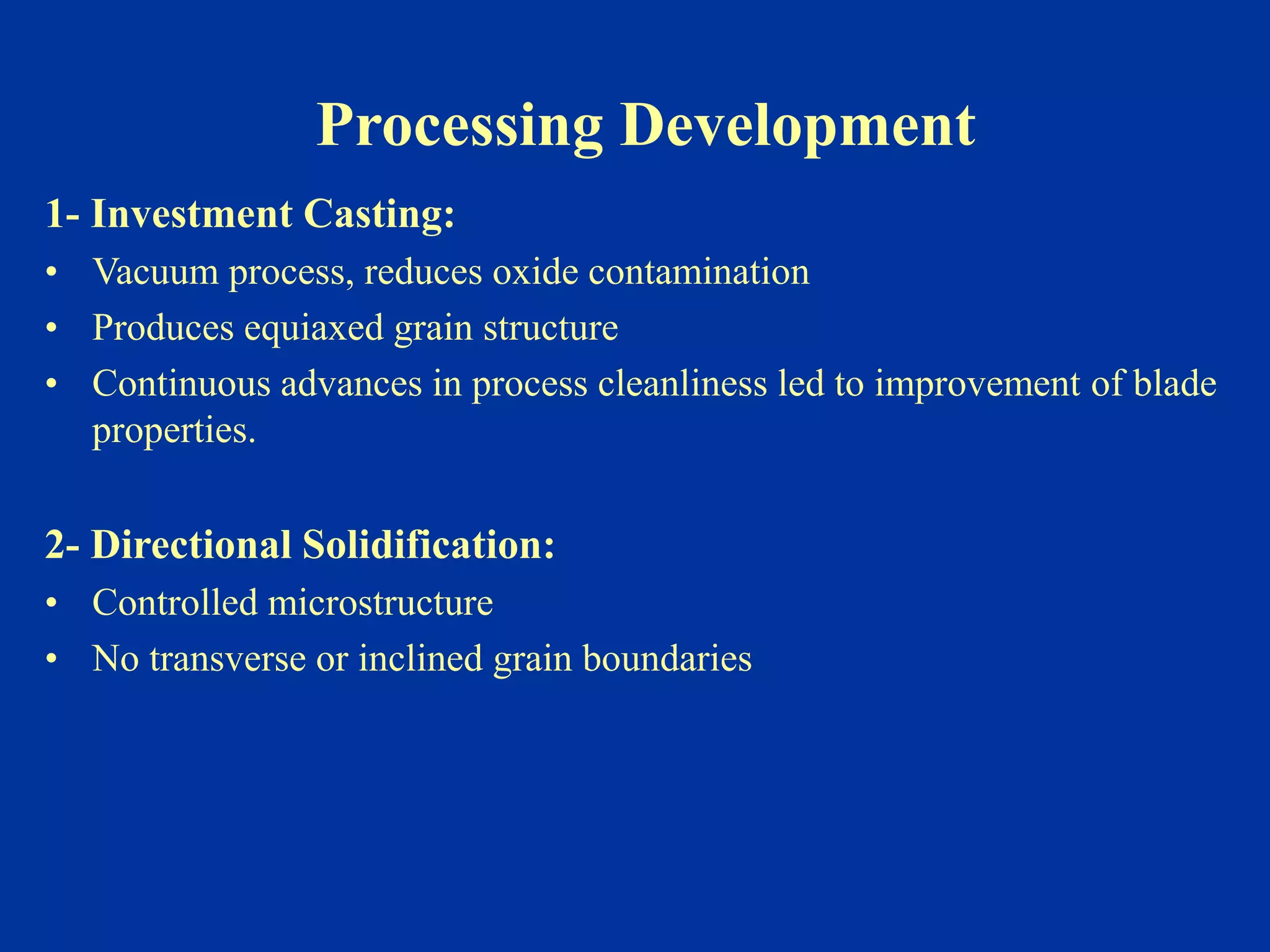 Processing Development
1- Investment Casting:
• Vacuum process, reduces oxide contamination
• Produces equiaxed grain structure
• Continuous advances in process cleanliness led to improvement of blade
properties.
2- Directional Solidification:
• Controlled microstructure
• No transverse or inclined grain boundaries
 