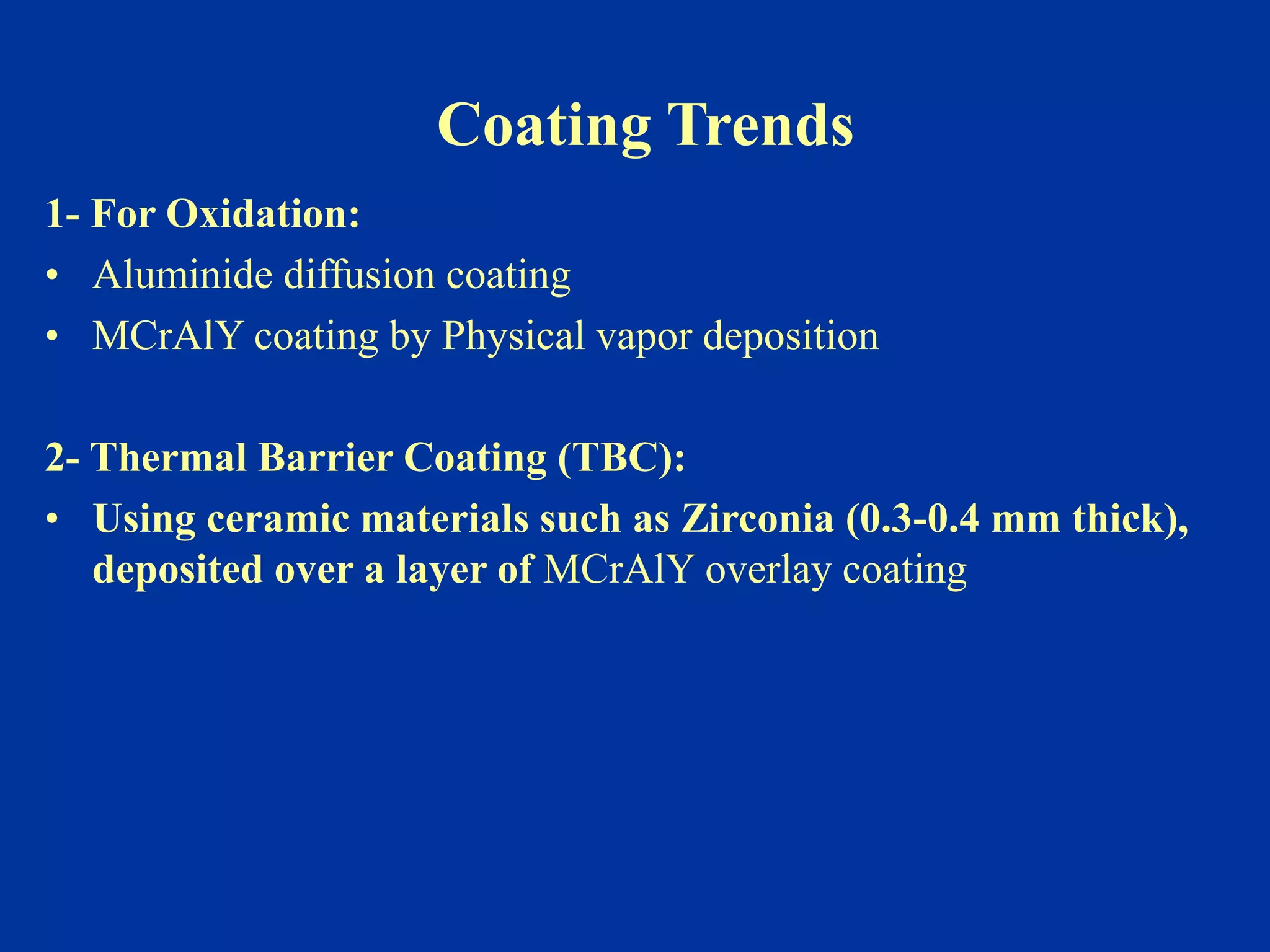Coating Trends
1- For Oxidation:
• Aluminide diffusion coating
• MCrAlY coating by Physical vapor deposition
2- Thermal Barrier Coating (TBC):
• Using ceramic materials such as Zirconia (0.3-0.4 mm thick),
deposited over a layer of MCrAlY overlay coating
 
