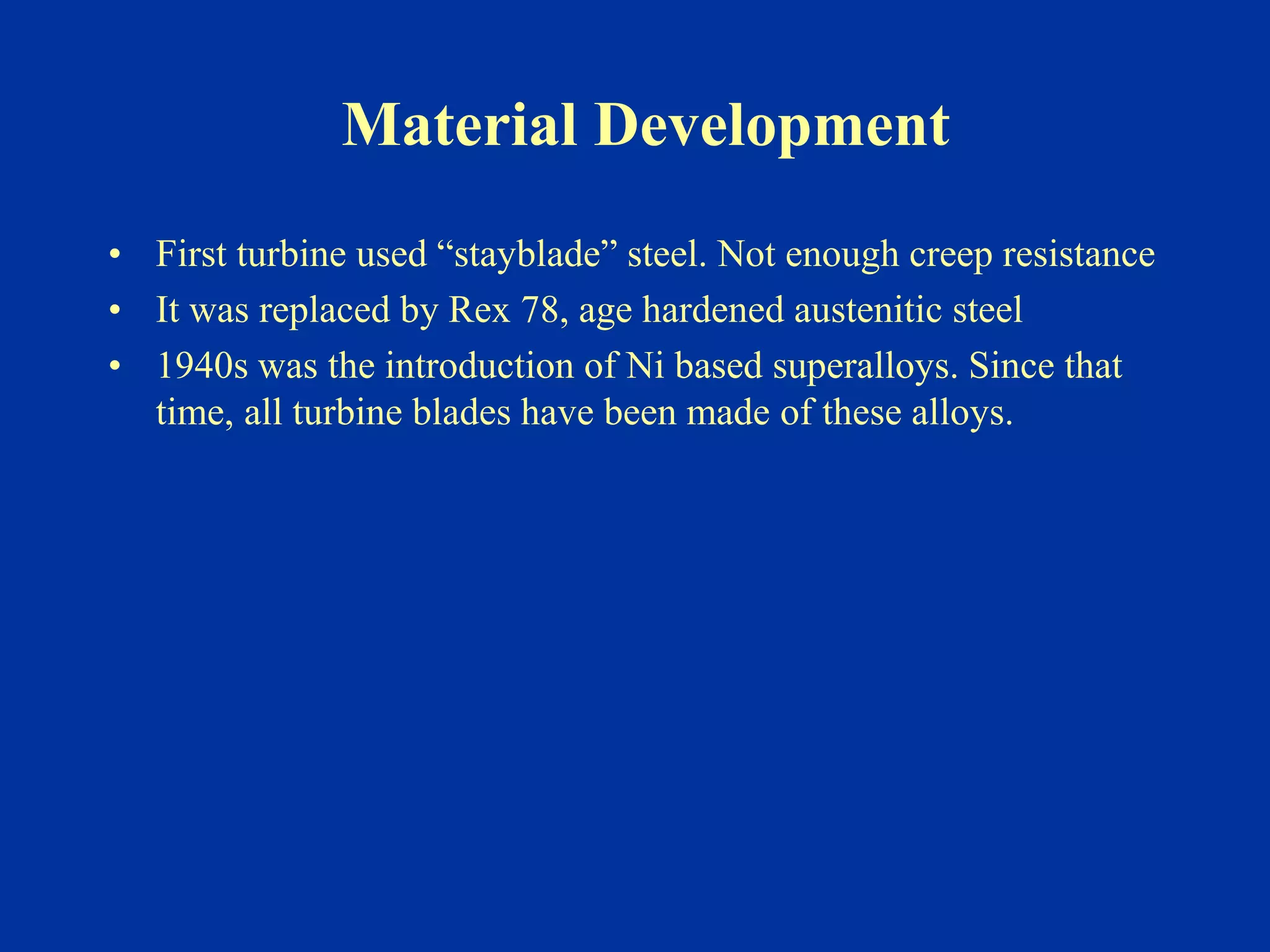 Material Development
• First turbine used “stayblade” steel. Not enough creep resistance
• It was replaced by Rex 78, age hardened austenitic steel
• 1940s was the introduction of Ni based superalloys. Since that
time, all turbine blades have been made of these alloys.
 
