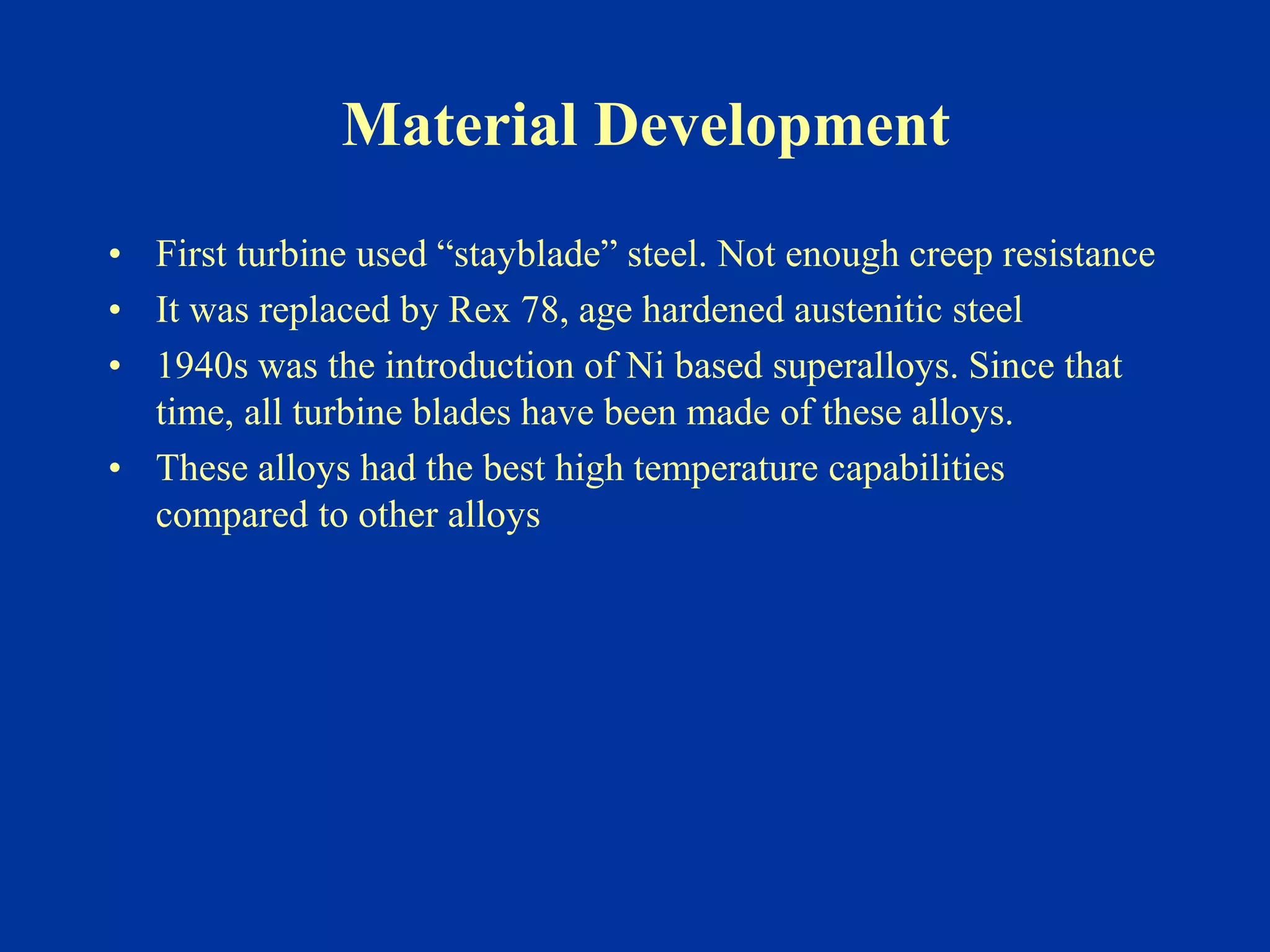 Material Development
• First turbine used “stayblade” steel. Not enough creep resistance
• It was replaced by Rex 78, age hardened austenitic steel
• 1940s was the introduction of Ni based superalloys. Since that
time, all turbine blades have been made of these alloys.
• These alloys had the best high temperature capabilities
compared to other alloys
 