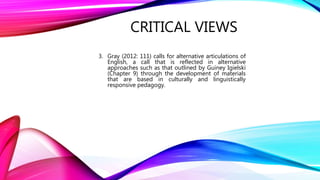CRITICAL VIEWS
3. Gray (2012: 111) calls for alternative articulations of
English, a call that is reflected in alternative
approaches such as that outlined by Guiney Igielski
(Chapter 9) through the development of materials
that are based in culturally and linguistically
responsive pedagogy.
 