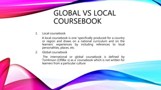 GLOBAL VS LOCAL
COURSEBOOK
1. Local coursebook
A local coursebook is one ‘specifically produced for a country
or region and draws on a national curriculum and on the
learners’ experiences by including references to local
personalities, places, etc.
2. Global coursebook
The international or global coursebook is defined by
Tomlinson (1998a: x) as a ‘coursebook which is not written for
learners from a particular culture
 