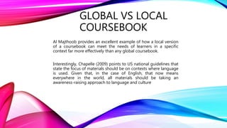 GLOBAL VS LOCAL
COURSEBOOK
Al Majthoob provides an excellent example of how a local version
of a coursebook can meet the needs of learners in a specific
context far more effectively than any global coursebook.
Interestingly, Chapelle (2009) points to US national guidelines that
state the focus of materials should be on contexts where language
is used. Given that, in the case of English, that now means
everywhere in the world, all materials should be taking an
awareness-raising approach to language and culture
 