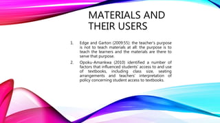 MATERIALS AND
THEIR USERS
1. Edge and Garton (2009:55): the teacher’s purpose
is not to teach materials at all: the purpose is to
teach the learners and the materials are there to
serve that purpose.
2. Opoku-Amankwa (2010) identified a number of
factors that influenced students’ access to and use
of textbooks, including class size, seating
arrangements and teachers’ interpretation of
policy concerning student access to textbooks.
 