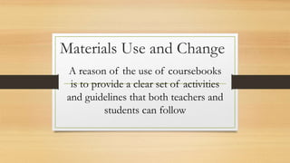 Materials Use and Change
A reason of the use of coursebooks
is to provide a clear set of activities
and guidelines that both teachers and
students can follow
 