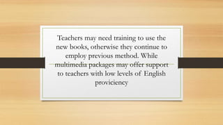 Teachers may need training to use the
new books, otherwise they continue to
employ previous method. While
multimedia packages may offer support
to teachers with low levels of English
proviciency
 