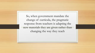 So, when government mandate the
change of curricula, the pragmatic
response from teachers is adapting the
new materials they are given rather than
changing the way they teach
 