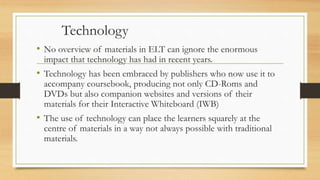 Technology
• No overview of materials in ELT can ignore the enormous
impact that technology has had in recent years.
• Technology has been embraced by publishers who now use it to
accompany coursebook, producing not only CD-Roms and
DVDs but also companion websites and versions of their
materials for their Interactive Whiteboard (IWB)
• The use of technology can place the learners squarely at the
centre of materials in a way not always possible with traditional
materials.
 