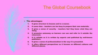 The Global Coursebook
 The advantages:
1. It gives structure to lessons and to a course.
2. It saves time – teachers are too busy to prepare their own materials.
3. It gives a sense of security – teachers feel they know what they are
doing.
4. It promotes autonomy as learners can use and refer to it outside the
classroom.
5. It is reliable as it is written by experts and published by well-known
publishers.
6. It gives a sense of professionalism in the way it is presented.
7. It offers different perspectives as it focuses on different cultures and
different places.
 