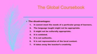 The Global Coursebook
 The disadvantages:
1. It cannot meet the needs of a particular group of learners.
2. The language taught might not be appropriate.
3. It might not be culturally appropriate.
4. It is outdated.
5. It is not authentic.
6. It is not representative of the local context.
7. It takes away the teacher’s creativity.
 