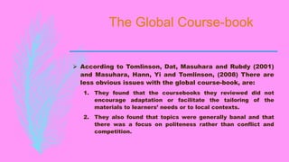 The Global Course-book
 According to Tomlinson, Dat, Masuhara and Rubdy (2001)
and Masuhara, Hann, Yi and Tomlinson, (2008) There are
less obvious issues with the global course-book, are:
1. They found that the coursebooks they reviewed did not
encourage adaptation or facilitate the tailoring of the
materials to learners’ needs or to local contexts.
2. They also found that topics were generally banal and that
there was a focus on politeness rather than conflict and
competition.
 