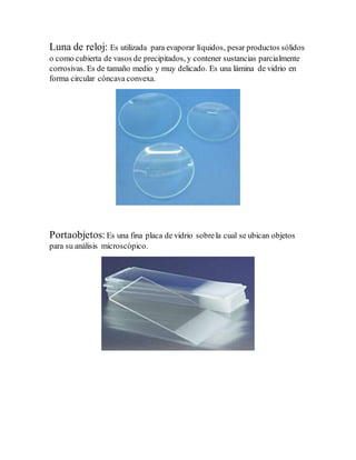 Luna de reloj: Es utilizada para evaporar líquidos, pesar productos sólidos
o como cubierta de vasos de precipitados, y contener sustancias parcialmente
corrosivas. Es de tamaño medio y muy delicado. Es una lámina de vidrio en
forma circular cóncava convexa.
Portaobjetos:Es una fina placa de vidrio sobrela cual se ubican objetos
para su análisis microscópico.
 
