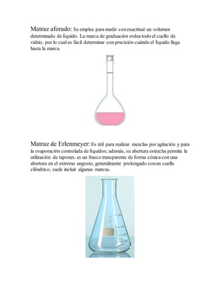 Matraz aforado: Se emplea para medir conexactitud un volumen
determinado de líquido. La marca de graduación rodea todo el cuello de
vidrio, por lo cual es fácil determinar con precisión cuándo el líquido llega
hasta la marca.
Matraz de Erlenmeyer: Es útil para realizar mezclas por agitación y para
la evaporación controlada de líquidos; además, su abertura estrecha permite la
utilización de tapones. es un frasco transparente de forma cónica con una
abertura en el extremo angosto, generalmente prolongado conun cuello
cilíndrico, suele incluir algunas marcas.
 